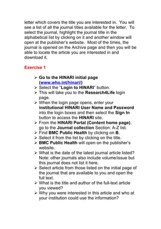 letter which covers the title you are interested in. You will
see a list of all the journal titles available for the letter. To
select the journal, highlight the journal title in the
alphabetical list by clicking on it and another window will
open at the publisher’s website. Most of the times, the
journal is opened on the Archive page and then you will be
able to locate the article you are interested in and
download it.
Exercise 1
 Go to the HINARI initial page
(www.who.int/hinari/)
 Select the “Login to HINARI” button.
 This will take you to the Research4Life login
page.
 When the login page opens, enter your
institutional HINARI User Name and Password
into the login boxes and then select the Sign In
button to access the HINARI site.
 From the HINARI Portal (Content home page),
go to the Journal collection Section: A-Z list.
 Find BMC Public Health by clicking on B.
 Select it from the list by clicking on the title.
 BMC Public Health will open on the publisher’s
website.
 What is the date of the latest journal article listed?
Note: other journals also include volume/issue but
this journal does not list it here.
 Select article from those listed on the initial page of
the journal that are available to you and open the
full text.
 What is the title and author of the full-text article
you viewed?
 Why you were interested in this article and who at
your institution could use the information?
 