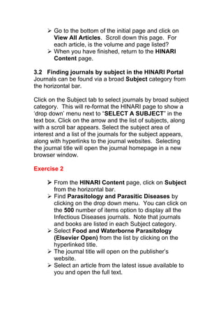  Go to the bottom of the initial page and click on
View All Articles. Scroll down this page. For
each article, is the volume and page listed?
 When you have finished, return to the HINARI
Content page.
3.2 Finding journals by subject in the HINARI Portal
Journals can be found via a broad Subject category from
the horizontal bar.
Click on the Subject tab to select journals by broad subject
category. This will re-format the HINARI page to show a
‘drop down’ menu next to “SELECT A SUBJECT” in the
text box. Click on the arrow and the list of subjects, along
with a scroll bar appears. Select the subject area of
interest and a list of the journals for the subject appears,
along with hyperlinks to the journal websites. Selecting
the journal title will open the journal homepage in a new
browser window.
Exercise 2
 From the HINARI Content page, click on Subject
from the horizontal bar.
 Find Parasitology and Parasitic Diseases by
clicking on the drop down menu. You can click on
the 500 number of items option to display all the
Infectious Diseases journals. Note that journals
and books are listed in each Subject category.
 Select Food and Waterborne Parasitology
(Elsevier Open) from the list by clicking on the
hyperlinked title.
 The journal title will open on the publisher’s
website.
 Select an article from the latest issue available to
you and open the full text.
 