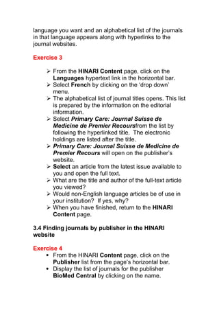 language you want and an alphabetical list of the journals
in that language appears along with hyperlinks to the
journal websites.
Exercise 3
 From the HINARI Content page, click on the
Languages hypertext link in the horizontal bar.
 Select French by clicking on the ‘drop down’
menu.
 The alphabetical list of journal titles opens. This list
is prepared by the information on the editorial
information.
 Select Primary Care: Journal Suisse de
Medicine de Premier Recoursfrom the list by
following the hyperlinked title. The electronic
holdings are listed after the title.
 Primary Care: Journal Suisse de Medicine de
Premier Recours will open on the publisher’s
website.
 Select an article from the latest issue available to
you and open the full text.
 What are the title and author of the full-text article
you viewed?
 Would non-English language articles be of use in
your institution? If yes, why?
 When you have finished, return to the HINARI
Content page.
3.4 Finding journals by publisher in the HINARI
website
Exercise 4
 From the HINARI Content page, click on the
Publisher list from the page’s horizontal bar.
 Display the list of journals for the publisher
BioMed Central by clicking on the name.
 