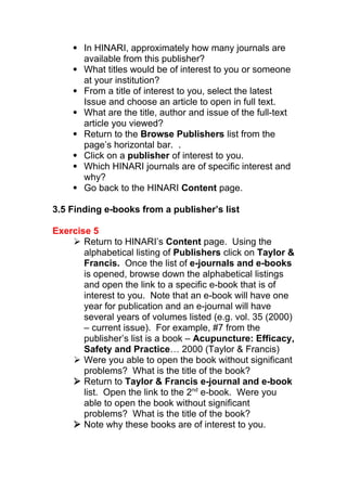  In HINARI, approximately how many journals are
available from this publisher?
 What titles would be of interest to you or someone
at your institution?
 From a title of interest to you, select the latest
Issue and choose an article to open in full text.
 What are the title, author and issue of the full-text
article you viewed?
 Return to the Browse Publishers list from the
page’s horizontal bar. .
 Click on a publisher of interest to you.
 Which HINARI journals are of specific interest and
why?
 Go back to the HINARI Content page.
3.5 Finding e-books from a publisher’s list
Exercise 5
 Return to HINARI’s Content page. Using the
alphabetical listing of Publishers click on Taylor &
Francis. Once the list of e-journals and e-books
is opened, browse down the alphabetical listings
and open the link to a specific e-book that is of
interest to you. Note that an e-book will have one
year for publication and an e-journal will have
several years of volumes listed (e.g. vol. 35 (2000)
– current issue). For example, #7 from the
publisher’s list is a book – Acupuncture: Efficacy,
Safety and Practice… 2000 (Taylor & Francis)
 Were you able to open the book without significant
problems? What is the title of the book?
 Return to Taylor & Francis e-journal and e-book
list. Open the link to the 2nd
e-book. Were you
able to open the book without significant
problems? What is the title of the book?
 Note why these books are of interest to you.
 