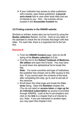  If your institution has access to other publishers
with e-books, open these publishers’ e-journal
and e-book lists to view other book titles that are
of interest to you. Hint – the e-books will be
located in the Accessible Content list.
3.6 Finding e-books in the HINARI website
Similarly to articles, books also can be found by using the
Books collection Section: A-Z list. Click on any letter of
the alphabet to check the list of books that begin with that
letter. For each title, there is a hypertext link to the full-
text.
Exercise 6
 From the HINARI Content page, click on the O
listing of the Books collection A-Z list.
 Find the link to the Oxford Textbook of Medicine,
5th edition and open this E-book. You may have
to scroll down the alphabetical list to locate this
title.
Note: For some countries and type of institutions,
the publisher has chosen not to offer access to this
title. If you cannot open the contents of the book
after completing this step, go to next to last tab of
this exercise.
 Scroll down the initial page and locate the Con-
tents listing. Open the Nutrition chapter link.
(You do not need an access token or sign up for
an individual subscription as access is provided
through HINARI). Look at the 6 sub-chapters and
click on the link to a chapter that is of interest to
you. Note: if you are interested in another topic,
you may open that chapter’s link.
 