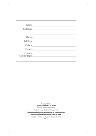 Nome
Endereço
Bairro
Telefone
Cidade
Estado
Comum
Congregação
© Copyright by
Congregação Cristã no Brasil
Todos os direitos reservados
Proibida a reprodução total ou parcial
É terminantemente vedada a distribuição ou comercialização
fora dos recintos da Congregação Cristã no Brasil
1ª edição – XXXXX exemplares – Janeiro de 2011
HM–1
 