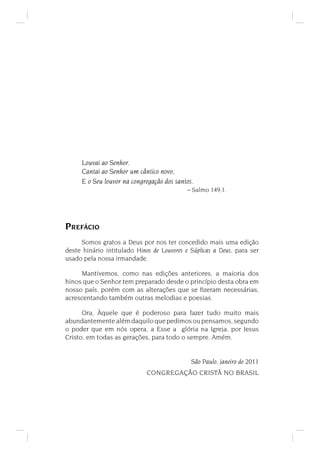 Louvai ao Senhor.
Cantai ao Senhor um cântico novo,
E o Seu louvor na congregação dos santos.
– Salmo 149,1.
PREFÁCIO
Somos gratos a Deus por nos ter concedido mais uma edição
deste hinário intitulado Hinos de Louvores e Súplicas a Deus, para ser
usado pela nossa irmandade.
Mantivemos, como nas edições anteriores, a maioria dos
hinos que o Senhor tem preparado desde o princípio desta obra em
nosso país, porém com as alterações que se ﬁzeram necessárias,
acrescentando também outras melodias e poesias.
Ora, Àquele que é poderoso para fazer tudo muito mais
abundantemente além daquilo que pedimos ou pensamos, segundo
o poder que em nós opera, a Esse a glória na Igreja, por Jesus
Cristo, em todas as gerações, para todo o sempre. Amém.
São Paulo, janeiro de 2011
CONGREGAÇÃO CRISTÃ NO BRASIL
 
