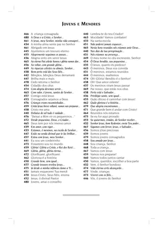A criança consagrada
A Deus e a Cristo, o Senhor...
A Jesus, meu Senhor, minha vida consagrei...
A minha alma sente paz no Senhor
Abrigado em Jesus
Ajuntemos um tesouro eterno
Alegremente seguimos os passos...
Alegria sinto em servir Jesus
Ao eterno Pai celeste honra e glória vamos dar...
Ao voltar, com grande glória...
As riquezas celestes eu almejo, Senhor...
Bem perto está dos Seus ﬁéis...
Bênçãos, bênçãos Deus derramará
Brilha mais e mais
Cedo retorna o Senhor
Cidadão dos céus
Com alegria devemos servir...
Com valor, ó jovens, santos do Senhor...
Comigo está Jesus
Consagrados sejamos a Deus
Crianças eram encaminhadas...
Cristo Jesus breve voltará, vamos nos preparar...
Cristo me ama
Debaixo do sol tudo é vaidade...
Deixai a Mim vir os pequeninos...
Desde pequenino, Deus, o Criador...
Deus tem por nós imenso amor
Em amor, com vigor...
Estamos, ó meninos, na escola do Senhor...
Estás na senda divinal que te faz brilhar...
Estou com Jesus, meu Senhor...
Eu sou um cordeirinho
Forasteiro sou no mundo
Glória! Glória a Cristo, o Rei dos Reis!...
Glória, glória, glória eterna...
Gloriﬁcarei, gloriﬁcarei
Gloriosa é a história
Grande bem, sem igual...
Grande tesouro revelou Jesus...
Já desde a minha infância clamo a Ti...
Jamais esquecerei Tua mercê
Jesus Cristo, Seus ﬁéis, ensina
Jesus, ó divinal Pastor
Jovens, amai o conselho
466
480
461
434
461
445
455
436
465
456
449
438
442
447
478
454
474
463
457
453
476
459
458
440
476
472
465
439
433
447
457
441
473
459
469
472
462
450
477
475
451
470
452
480
Lembra-te do teu Criador!
Mocidade! Vamos combater!
Na santa escola
Não poderei jamais esquecer...
Nesta hora reunidos nós estamos ante Deus...
Nos dias da tua peregrinação...
Nós estamos na presença...
O meu nome no céu escreveste, Senhor
Ó Deus bendito, sou pequenino...
Ó Jesus, quanto és piedoso!
Ó meninos, Deus vos convida
Ó meninos, estamos reunidos
Ó meninos, exaltemos
Oh! Glória! Bendito é o Senhor!
Oh! Que amor celeste!
Os meninos viram Jesus passar
Pai nosso, que estás nos céus
Perto está o Salvador...
Privilégio santo, sem igual...
Quão ditoso é caminhar com Jesus!
Quão gloriosa é a história...
Que alegria encontramos...
Que grande bem é andar com Cristo!
Reunidos nós estamos
Se eu for aqui provado
Se quisermos, irmãos, do Senhor receber...
Senhor Jesus, bom Redentor, envia Teu poder...
Sigamos com fervor, Jesus, o Salvador...
Somos jóias preciosas
Somos jovens
Somos jovens consagrados
Sou amado por Jesus...
Sou criança, Senhor
Toda a criança...
Vamos com Jesus
Vamos nos preparar!
Vamos todos juntos cantar
Vamos, queridos, escolher a boa parte
Vem, ó Senhor bondoso
Vida eterna certo alcançarão...
Vinde, crianças
Viverei com os ﬁéis...
Vós, ó jovens do Senhor
440
463
433
451
465
440
431
449
454
435
443
431
444
474
438
437
469
438
436
455
462
479
471
464
475
453
432
467
456
439
479
458
448
468
467
459
460
450
432
474
477
473
446
JOVENS E MENORES
 