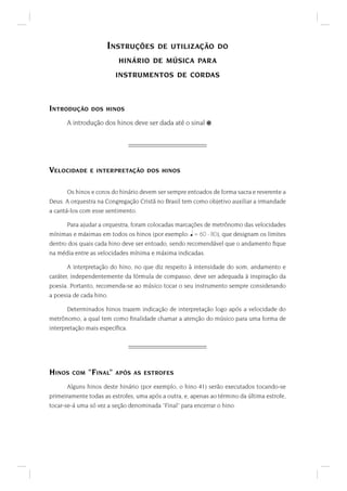 INSTRUÇÕES DE UTILIZAÇÃO DO
HINÁRIO DE MÚSICA PARA
INSTRUMENTOS DE CORDAS
INTRODUÇÃO DOS HINOS
A introdução dos hinos deve ser dada até o sinal .
VELOCIDADE E INTERPRETAÇÃO DOS HINOS
Os hinos e coros do hinário devem ser sempre entoados de forma sacra e reverente a
Deus. A orquestra na Congregação Cristã no Brasil tem como objetivo auxiliar a irmandade
a cantá-los com esse sentimento.
Para ajudar a orquestra, foram colocadas marcações de metrônomo das velocidades
mínimas e máximas em todos os hinos (por exemplo:
 
= 60 - 80), que designam os limites
dentro dos quais cada hino deve ser entoado, sendo recomendável que o andamento ﬁque
na média entre as velocidades mínima e máxima indicadas.
A interpretação do hino, no que diz respeito à intensidade do som, andamento e
caráter, independentemente da fórmula de compasso, deve ser adequada à inspiração da
poesia. Portanto, recomenda-se ao músico tocar o seu instrumento sempre considerando
a poesia de cada hino.
Determinados hinos trazem indicação de interpretação logo após a velocidade do
metrônomo, a qual tem como ﬁnalidade chamar a atenção do músico para uma forma de
interpretação mais especíﬁca.
HINOS COM "FINAL" APÓS AS ESTROFES
Alguns hinos deste hinário (por exemplo, o hino 41) serão executados tocando-se
primeiramente todas as estrofes, uma após a outra, e, apenas ao término da última estrofe,
tocar-se-á uma só vez a seção denominada "Final" para encerrar o hino.
 