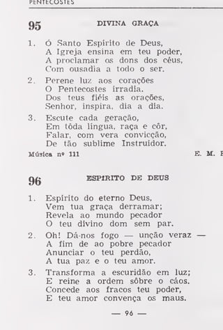 PtNTtCOaTES
DIVINA GRAÇA
1. Ó Santo Espírito de Deus,
A Igreja ensina em teu poder,
A proclamar os dons dos céus,
Com ousadia a todo o ser.
2. Perene luz aos corações
O Pentecostes irradia.
Dos teus fiéis as orações,
Senhor, inspira, dia a dia.
3. Escute cada geração,
Em tôda língua, raça e côr,
Falar, com vera convicção,
De tão sublime Instruidor.
Música n« 111 E. II. I
ESPIRITO DE DEUS
1. Espírito do eterno Deus,
Vem tua graça derramar;
Revela ao mundo pecador
O teu divino dom sem par.
2. Oh! Dá-nos fogo — unção veraz —
A fim de ao pobre pecador
Anunciar o teu perdão,
A tua paz e o teu amor.
3. Transforma a escuridão em luz;
E reine a ordem sôbre o cáos.
Concede aos fracos teu poder,
E teu amor convença os maus.
— 96 —
 