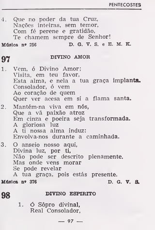 PENTECOSTES
4. Que no poder da tua Cruz,
Nações inteiras, sem temor,
Com fé perene e gratidão,
Te chamem sempre de Senhor!
Música n» 256 D. G. V. S. e E. M. K.
jyy
DIVINO AMOR
1. Vem, ó Divino Amor;
Visita, em teu favor,
Esta alma, e nela a tua graça implanta.
Consolador, ó vem
Ao coração de quem
Quer ver acesa em si a flama santa.
2. Mantém-na viva em nós,
Que a vã paixão atroz
Em cinza e poeira seja transformada.
A gloriosa luz
A ti nossa alma induz:
Envolva-nos durante a caminhada.
3. O anseio nosso aqui,
Divina luz, por ti,
Não pode ser descrito plenamente.
Mas onde vens morar
Se pode revelar
A tua graça, pois estás presente.
Música n» 376 D. G. V. &
98 DIVINO ESPIRITO
1. ó Sôpro divinal,
Real Consolador,
— 97 —
 