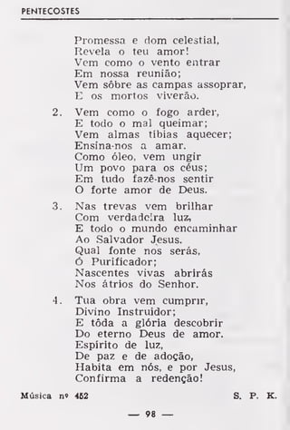 PENTECOSTES
Promessa e dom celestial,
Revela o teu amor!
Vem como o vento entrar
Em nossa reunião;
Vem sobre as campas assoprar,
E os mortos viverão.
2. Vem como o fogo arder,
E todo o mal queimar;
Vem almas tíbias aquecer;
Ensina-nos a amar.
Como óleo, vem ungir
Um povo para os céus;
Em tudo fazê-nos sentir
O forte amor de Deus.
3. Nas trevas vem brilhar
Com verdadeira luz,
E todo o mundo encaminhar
Ao Salvador Jesus.
Qual fonte nos serás,
Ó Purificador;
Nascentes vivas abrirás
Nos átrios do Senhor.
4. Tua obra vem cumprir,
Divino Instruidor;
E tôda a glória descobrir
Do eterno Deus de amor.
Espírito de luz,
De paz e de adoção,
Habita em nós, e por Jesus,
Confirma a redenção!
Música n« 462 S. P. K.
— 98 —
 