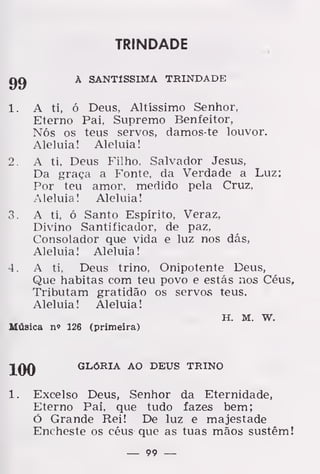 TRINDADE
gg À SANTÍSSIMA TRINDADE
1. A ti, ó Deus, Altíssimo Senhor,
Eterno Pai, Supremo Benfeitor,
Nós os teus servos, damos-te louvor.
Aleluia! Aleluia!
2. A ti, Deus Filho, Salvador Jesus,
Da graça a Fonte, da Verdade a Luz:
Por teu amor. medido pela Cruz,
Aleluia! Aleluia!
3. A ti, ó Santo Espírito, Veraz,
Divino Santificador, de paz,
Consolador que vida e luz nos dás,
Aleluia! Aleluia!
4. A ti, Deus trino, Onipotente Deus,
Que habitas com teu povo e estás nos Céus,
Tributam gratidão os servos teus.
Aleluia! Aleluia!
H. M. w.
Música n» 126 (primeira)
100 GLÓRIA AO DEUS TRINO
1. Excelso Deus, Senhor da Eternidade,
Eterno Pai, que tudo fazes bem;
ó Grande Rei! De luz e majestade
Encheste os céus que as tuas mãos sustém!
— 99 —
 