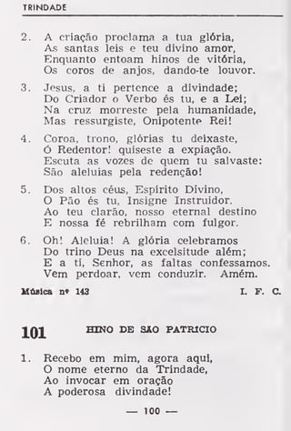 TRINDADE
2. A criação proclama a tua glória,
As santas leis e teu divino amor,
Enquanto entoam hinos de vitória,
Os coros de anjos, dando-te louvor.
3. Jesus, a ti pertence a divindade;
Do Criador o Verbo és tu, e a Lei;
Na cruz morreste pela humanidade,
Mas ressurgiste, Onipotente Rei!
4. Coroa, trono, glórias tu deixaste,
ó Redentor! quiseste a expiação.
Escuta as vozes de quem tu salvaste:
São aleluias pela redenção!
5. Dos altos céus, Espírito Divino,
O Pão és tu, Insigne Instruidor.
Ao teu clarão, nosso eternal destino
E nossa fé rebrilham com fulgor.
6. Oh! Aleluia! A glória celebramos
Do trino Deus na excelsitude além;
E a ti, Senhor, as faltas confessamos.
Vem perdoar, vem conduzir. Amém.
Música n« 143 I. F. C.
101 HINO DE SAO PATRÍCIO
1. Recebo em mim, agora aqui,
O nome eterno da Trindade,
Ao invocar em oração
A poderosa divindade!
— 100 —
 