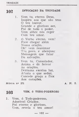 TRINDADE
INVOCAÇÃO DA TRINDADE
1. Vem tu, eterno Deus,
Inspira aos que são teus
O teu louvor.
Grande e glorioso ser,
Pai de todo o poder,
Vem sobre nós reger
Com teu amor.
2. Ó Verbo eterno, vem!
Faze chegar além
Nossa oração.
Oh! vem reanimar
Tpu povo, e abençoar
Mensagem que falar
Da salvação.
3. Vem tu. Consolador,
Anima e dá fervor
Às orações.
Derrama excelsa luz,
Afasta o que seduz,
Concede graça a flux
Aos corações.
Música n» 271 A. H. S.
JLQg
VEM, ó TODO-PODEROSO
1. Vem, ó Todo-poderoso,
Adorável Criador,
Pai eterno e glorioso,
Vem, revela o teu amor!
— 102 —
 