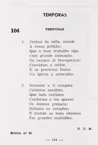 TÊMPORAS
TÊMPORAS
1. Senhor da ceifa, atende
À nossa petição;
Que o bom trabalho siga
Com grande animação.
Os campos já branquejam:
Convidam a ceifar,
E os preciosos frutos
Na Igreja a arrecadar.
2. Somente a ti compete
Ceifeiros escolher,
Que tudo realizem
Conforme o teu querer.
Os ânimos prepara;
Inflama os corações;
E manda os bons obreiros
Em grandes multidões.
R. H. M.
Música n* 62
— 104 —
 