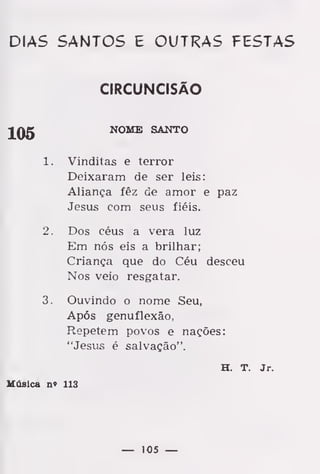 DIAS SANTOS E OUTRAS FESTAS
CIRCUNCISÃO
JQg NOME SANTO
1. Vinditas e terror
Deixaram de ser leis:
Aliança fêz de amor e paz
Jesus com seus fiéis.
2. Dos céus a vera luz
Em nós eis a brilhar;
Criança que do Céu desceu
Nos veio resgatar.
3. Ouvindo o nome Seu,
Após genuflexão,
Repetem povos e nações:
"Jesus é salvação".
H. T. Jr.
Música n» 113
— 105 —
 