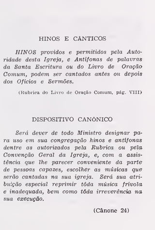 HINOS E CÂNTICOS
HINOS providos e permitidos pela Auto-
ridade desta Igreja, e Antífonas de palavras
da Santa Escritura ou do Livro de Oração
Comum, podem ser cantados antes ou depois
dos Ofícios e Sermões.
(Rubrica do Lívio de Oração Comum, pág. VIII)
DISPOSITIVO CANÓNICO
Será dever de todo Ministro designar pa-
ra uso em sua congregação hinos e antífonas
dentre as autorizados pela Rubrica ou pela
Convenção Geral da Igreja, e, com a assis-
tência que lhe parecer conveniente da parte
de pessoas capazes, escolher as músicas que
serão cantadas na sua igreja. Será sua atri-
buição especial reprimir tôda música frívola
e inadequada, bem como tôda irreverência na
sua execução.
(Cânone 24)
 