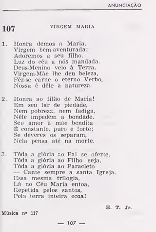 ANUNCIAÇÃO
VIRGEM MARIA
1. Honra demos a Maria,
Virgem bem-aventurada;
Adoremos a seu filho.
Luz do céu a nós mandada.
Deus-Menino veio à Terra,
Virgem-Mãe lhe deu beleza,
Fêz-se carne o eterno Verbo,
Nossa é dêle a natureza.
2. Honra ao filho de Maria!
Em seu lar de piedade,
Nem pobreza, nem fadiga,
Nêle impedem a bondade.
Seu amor à mãe bendila
É constante, puro e forte;
Se deveres os separam,
Nela pensa até na morte.
3. Tôda a glória ao Pai se oferte,
Tôda a glória ao Filho seja,
Tôda a glória ao Paracleto
— Cante sempre a santa Igreja.
Essa mesma trilogia,
Lá no Céu Maria entoa,
Repetida pelos santos,
Pela terra inteira ecoa!
H. T. Jr.
Música n» 117
— 107 —
 