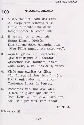 TRANSFIGURAÇÃO
TRANSFIGURAÇÃO
1. Visão Bendita, dom dos céus,
A Igreja traz reflexos teus:
Em alto monte está Jesus,
Resplandeseente como luz.
2. E reverentes, a seus pés,
Estão Elias e Moisés.
Das nuvens desce estranha voz;
"Meu Filho amado, eis entre vós".
3. Aquela glória, em resplendor,
Que transfigura o Redentor,
Queremos nós também, assim,
Com Deus, o Pai, nos céus, enfim.
4. Visão que exaltas os fiéis,
São áureos nimbos teus lauréis,
Por ti enlevados, sem ttmor,
Cantamos hinos de louvor.
5. Possamos ver, um dia, além,
O Rei, na gÃória que êle tem,
Com Deus, o Pai, e o Instruidor,
Aos céus pedimos, com ardor.
H. T. Jr.
Música n» 119
— 109 —
 