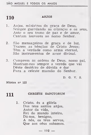 SÃO MIGUEL E TODOS OS ANJOS
ANJOS
1. Anjos, ministros da graça de Deus,
.Sempre guardando as crianças e os seus,
Ante o seu trono de paz e de amor,
Cantam louvores ao nosso Senhor.
2. São mensageiros de graça e de luz,
Trazem as bênçãos de Cristo Jesus;
Têm a verdade como arma eternal,
São instrumentos de amor divinal.
3. Cumprem as ordens de Deus, nosso pai,
Mostram-nos sempre a vereda que vai
Dêste destêrro de dúvida e dor
Para a celeste mansão do Senhor.
D. G. v. s.
Música n» 122
CHRISTE SANCTORUM
Cristo, és a glória
Dos teus santos anjos,
Autor da vida,
Rei do mundo inteiro,
Dá-nos, benigno,
A nós, os teus servos,
Que aos céus subamos.
— lio —
111
1.
 