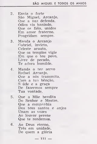 SÃO MIGUEL E TODOS OS ANJOS
2. Envia o forte
São Miguel, Arcanjo,
Que a Daz defenda,
Ódios vis banindo.
Que os fiéis, unidos
Em amor fraterno,
Progridam sempre.
3. Manda o Arcanjo
Habriel, invicto,
Celeste arauto,
Que os templos vigie
Em que o teu povo,
Livre de pecado,
Tè adora humilde.
4. Manda o teu servo
Rafael Arcanjo,
Que a nós transmita,
Com a tua bênção,
S úde e a graça
De fazermos sempre
Tua vontade.
5. Que a Mãe bendita
Do Senhor e Mestre,
Que a companhia
Dos teus santos e anjos
Unam as vozes
Ao louvor perene
Que te rendemos.
6. Ao Deus eterno,
Três em unidade,
De quem a glória
— Ill —
 