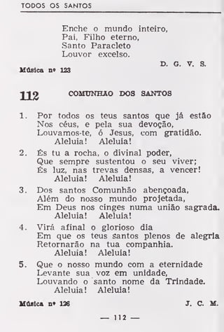 TODOS OS SANTOS
Enche o mundo inteiro,
Pai, Filho eterno,
Santo Paracleto
Louvor excelso.
D. G. V. S.
Música n» 123
COMUNHÃO DOS SANTOS
1. Por todos os teus santos que já estão
Nos céus, e pela sua devoção,
Louvamos-te, 6 Jesus, com gratidão.
Aleluia! Aleluia!
2. És tu a rocha, o divinal poder,
Que sempre sustentou o seu viver;
És luz, nas trevas densas, a vencer!
Aleluia! Aleluia!
3. Dos santos Comunhão abençoada,
Além do nosso mundo projetada,
Em Deus nos cinges numa união sagrada.
Aleluia! Aleluia!
4. Virá afinal o glorioso dia
Em que os teus santos plenos de alegria
Retornarão na tua companhia.
Aleluia! Aleluia!
5. Que o nosso mundo com a eternidade
Levante sua voz em unidade,
Louvando o santo nome da Trindade.
Aleluia! Aleluia!
Música n« 126 J. C. M.
 