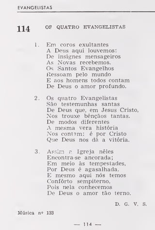 EVANGELISTAS
OS QUATRO EVANGELISTAS
1 . Em coros exultantes
A Deus aqui louvemos:
De insignes mensageiros
As Novas recebemos.
Os Santos Evangelhos
Ressoam pelo mundo
E aos homens todos contam
De Deus o amor profundo.
2. Os quatro Evangelistas
São testemunhas santas
De Deus que, em Jesus Cristo,
Nos trouxe bênçãos tantas.
De modos diferentes
A mesma vera história
Nos contam: é por Cristo
Que Deus nos dá a vitória.
3. Assim a Igreja nêles
Encontra-se ancorada;
Em meio às tempestades,
Por Deus é agasalhada.
E mesmo aqui nós temos
Conforto sempiterno,
Pois nela conhecemos
De Deus o amor tão terno.
D. G. v. s.
Música n? 133
— 114 —
 