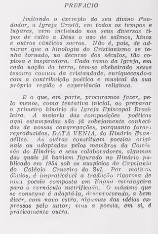 PREFÁCIO
Imitando o exemplo do seu divino Fun-
dador, a Igreja Cristã, em todos os tempos e
lugares, vem incluindo nos seus diversos ti-
pos de culto a Deus o uso de salmos, hinos
e outros cânticos sacros. Não é, pois, de ad-
mirar que a hinologia do Cristianismo se te-
nha tornado, no decurso dos séculos, tão co-
piosa e inspiradora. Cada ramo da Igreja, em
cada nação da terra, tem-se abebeiraão nesse
tesouro comum da cristandade, enriquecendo-o
com a contribuição poética e musical da sua
própria região e experiência religiosa.
É o que, em parte, procuramos fazer, pe-
lo menos, coma tentativa inicial, ao preparar
o primeiro hinário da Igreja Episcopal Brasi-
leira. A maioria das composições poéticas
aqui estampadas são já sobejamente conheci-
das de nossas congregações, porquanto foratt
reproduzidas, DATA VÉNIA, do Hinário Evan-
gélico. As outras constituem poesias origi-
nais ou adaptadas pelos membros da Comis
são do Hinário e seus colaboradores, algumas
das quais já haviam figurado no Hinário pu-
blicado em 1954 sob os auspícios do Capelania
do Colégio Cruzeiro do Sul. Por motv os
óbvios, é impraticável a tradução rigorosa de
uma poesia composta em língua estrangeira
para o vernáculo metrificado. O máximo que
se consegue é adaptá-la, desenvolvendo, a bem
dizer, com novo estro, algumas das idéias ex-
pressas pelo autor; mas a poesia, em si, é
praticamente outra.
 