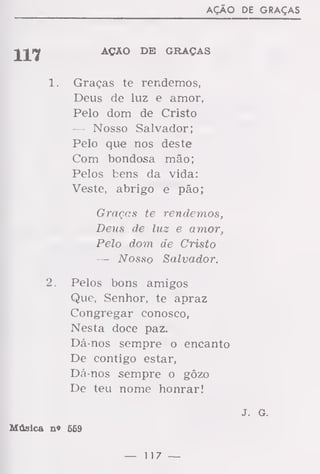 AÇÃO DE GRAÇAS
AÇAO DE GRAÇAS
1. Graças te rendemos,
Deus de luz e amor,
Pelo dom de Cristo
— Nosso Salvador;
Pelo que nos deste
Com bondosa mão;
Pelos bens da vida:
Veste, abrigo e pão;
Graças te rendemos,
Deus de luz e amor,
Pelo dom de Cristo
— Nosso Salvador.
2. Pelos bons amigos
Que, Senhor, te apraz
Congregar conosco,
Nesta doce paz.
Dá-nos sempre o encanto
De contigo estar,
Dá-nos sempre o gôzo
De teu nome honrar!
J. G.
Música n« 659
— 117 —
 