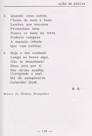AÇÃO DE GRAÇAS
3. Quando vires outros
Cheios de ouro e bens,
Lembra que tesouros
Prometidos tens.
Nunca os bens da terra
Poderão comprar
A mansão celeste
Que vais habitar.
4. Seja o teu combate
Longo ou breve aqui,
Não te desanimes!
Deus será por ti.
Seu divino auxílio,
Corrigindo o mal,
Há de assegurar-te
Galardão finai.
E. S.
Música do Hinário Evangélico
— 119 —
 