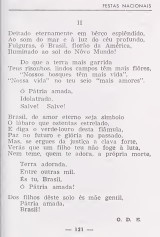 FESTAS NACIONAIS
II
Deitado eternamente em bêrço esplêndido,
Ao som do mar e à luz do céu profundo,
Fulguras, ó Brasil, florão da América,
Iluminado ao sol do Novo Mundo!
Do que a terra mais garrida
Teus risonhos, lindos campos têm mais flores,
"Nossos bosques têm mais vida",
"Nossa vida" no teu seio "mais amores".
ó Pátria amada,
Idolatrada,
Salve! Salve!
Brasil, de amor eterno seja símbolo
O lábaro que ostentas estrelado,
E diga o verde-louro desta flâmula,
Paz no futuro e glória no passado.
Mas, se ergues da justiça a clava forte,
Verás que um filho teu não foge à luta,
Nem teme, quem te adora, a própria morte,
Terra adorada,
Entre outras mil.
És tu, Brasil,
Ó Pátria amada!
Dos filhos dêste solo és mãe gentil,
Pátria amada,
Brasil!
O. D. E.
— 121 —
 