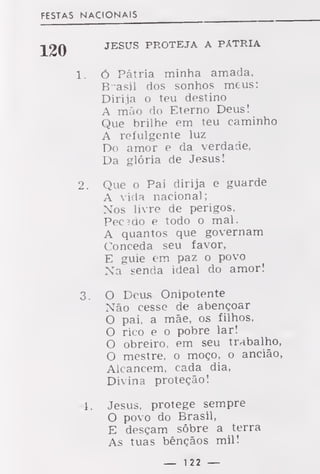 FESTAS NACIONAIS
JESUS PROTEJA A PÁTRIA
1. ó Pátria minha amada,
B-asil dos sonhos meus:
Dirija o teu destino
A mão do Eterno Deus!
Que brilhe em teu caminho
A refulgente luz
Do amor e da verdade,
Da glória de Jesus!
2. Que o Pai dirija e guarde
A vida nacional;
Nos livre de perigos,
Pecado e todo o mal.
A quantos que governam
Conceda seu favor,
E guie em paz o povo
Na senda ideal do amor!
3. O Deus Onipotente
Não cesse de abençoar
O pai, a mãe, os filhos,
O rico e o pobre lar!
O obreiro, em seu trabalho,
O mestre, o moço, o ancião,
Alcancem, cada dia,
Divina proteção!
4. Jesus, protege sempre
O povo do Brasil,
E desçam sôbre a terra
As tuas bênçãos mil!
— 122 —
 