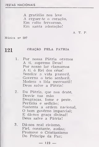 FESTAS NACIONAIS
A gratidão nos leve
A erguer-te o coração,
Em culto fervoroso,
Em santa adoração!
A T. p.
Música n"> 597
ORAÇÃO PELA PÁTRIA
1. Por nossa Pátria oramos
A ti, supremo Deus!
Por nosso lar clamamos
A ti. ó Rei dos céus!
Rendize a vida pastoril,
Governa o brio senhoril,
Modera a lida mercantil!
Deus salve a Pátria!
2. Da Pátria, que nos deste,
Desvie tua mão
Desgraças, fome e peste,
Perfídia e sedição;
Sustenta a ordem nacional,
O bom govêrno imparcial;
E dá-nos graça divinal!
Deus salve a Pátria!
3. Dá-nos real civismo,
Eiel, constante, audaz;
Promove o Cristianismo
Do Príncipe da Paz;
— 123 —
 