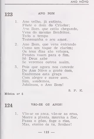 ANO NOVO
]jJ3
ANO BOM
1. Ano velho, já extinto,
Fôste o dom do Criador;
Ano Bom, que estás chegando,
Vens do mesmo Benfeitor.
Todo o tempo
Testemunha o seu amor.
2. Ano Bom, que vens entrando
Como um toque de clarim;
Os teus dias são velozes,
Prestes voam para o fim.
Só Deus sabe
Se veremos outros assim.
3. Pois que agora nos concede
Do Ano Nôvo o grato dom,
Exaltemos esta graça
Com alegre e suave som.
Sim, saudemos,
Jubilosos, o Ano Bom!
s. P. K.
Música n» 5
124 VAO-SE OS ANOS!
Vão-se os anos, vão-se as eras,
Morre a planta, murcna a flor,
Passa o gôzo, foge o riso,
Mas, eterno és tu, Senhor!
— 125 —
 