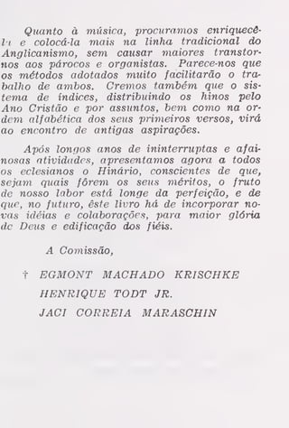Quanto à música, procuramos enriquecê-
la e colocá-la mais na linha tradicional do
Anglicanismo, sem causar maiores transtor-
nos aos párocos e organistas. Parece-nos que
os métodos adotados muito facilitarão o tra-
balho de ambos. Cremos também que o sis-
tema de índices, distribuindo os hinos pelo
Ano Cristão e por assuntos, bem como na or-
dem alfabética dos seus primeiros versos, virá
ao encontro de antigas aspirações.
Após longos anos de ininterruptas e afair
nosas atividades, apresentamos agora a todos
os eclesianos o Hinário, conscientes de que,
sejam quais fôrem os seus méritos, o fruto
de nosso labor está longe da perfeição, e de
que, no futuro, êste livro há de incorporar no-
vas idéias e colaborações, para maior glória
de Deus e edificação dos fiéis.
A Comissão,
t EGMONT MACHADO KRISCHKE
HENRIQUE TODT JR.
JACI CORREIA MARASCHIN
 