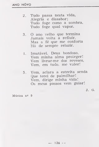 ANO NÕVO
2. Tudo passa nesta vida,
Alegria e dissabor;
Tudo foge como a sombra,
Tudo foge qual vapor.
3. O ano velho que termina
Jamais volta a refluir.
Mas a fé que me conforta
Há de sempre reluzir.
4. Imutável, Deus bondoso,
Vem minha alma proteger!
Vem livrar-me dos reveses,
Vem, em tudo, me valer!
5. Vem, aclara a estreita senda
Que terei de palmilhar!
Vem. dirige minha vida!
Os meus passos vem guiar!
J. a.
Música n? 9
— 126 --
 