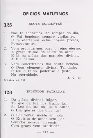 OFÍCIOS MATUTINOS
NOCTE SURGENTES
1. Nós te adoramos, ao romper do dia,
Ó Pai bondoso, sempre vigilantes,
E te ofertamos estas nossas preces,
Perseverantes.
2. Vem preparar-nos para o reino eterno;
A graça dá-nos da saúde da alma
E lá na glória das mansões divinas,
A tua calma.
3. Vem coneeder-nos tua santa bênção,
Ó Deus clemente, divinal Trindade;
É teu o reino, poderoso e justo,
Na eternidade.
J. C. M.
Miísica n<" 157
126 SPLENDOR PATERNAE
1. Da glória divinal fulgor,
Tu que da luz nos trazes luz,
És Luz de. luz, da luz o Autor,
Ó Dia que és dos dias luz!
2. ó Sol veraz, incide em nós
O Espírito de amor sem par;
Sentidos nossos terrenais
Com graça vem santificar.
— 1 27 —
 