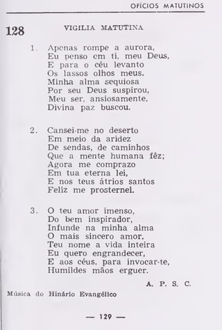 OFÍCIOS MATUTINOS
VIGÍLIA MATUTINA
Apenas rompe a aurora.
Eu penso em ti, meu Deus,
E para o céu levanto
Os lassos olhos meus.
Minha alma sequiosa
Por seu Deus suspirou,
Meu ser, ansiosamente,
Divina paz buscou.
2. Cansei-me no deserto
Em meio da aridez
De sendas, de caminhos
Que a mente humana íêz;
Agora me comprazo
Em tua eterna lei,
E nos teus átrios santos
Feliz me prosternei.
3. O teu amor imenso,
Do bem inspirador,
Infunde na minha alma
O mais sincero amor.
Teu nome a vida inteira
Eu quero engrandecer,
E aos céus, para invocar-te,
Humildes mãos erguer.
A. P. s. c.
Música do Hinário Evangélico
— 129 —
 