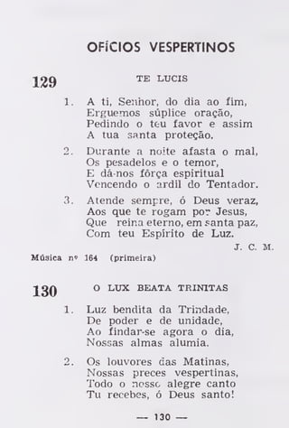 OFÍCIOS VESPERTINOS
TE LUCIS
1. A ti, Senhor, do dia ao fim,
Erguemos súplice oração,
Pedindo o teu favor e assim
A tua santa proteção.
2. Durante a noite afasta o mal,
Os pesadelos e o temor,
E dá-nos fôrça espiritual
Vencendo o ardil do Tentador.
3. Atende sempre, ó Deus veraz,
Aos que te rogam por Jesus,
Que reina eterno, em santa paz,
Com teu Espírito de Luz.
J. C. M.
Música n» 164 (primeira)
O LUX BEATA TRINITAS
1. Luz bendita da Trindade,
De poder e de unidade,
Ao findar-se agora o dia,
Nossas almas alumia.
2. Os louvores das Matinas,
Nossas preces vespertinas,
Todo o nosso alegre canto
Tu recebes, ó Deus santo!
— 130 —
 