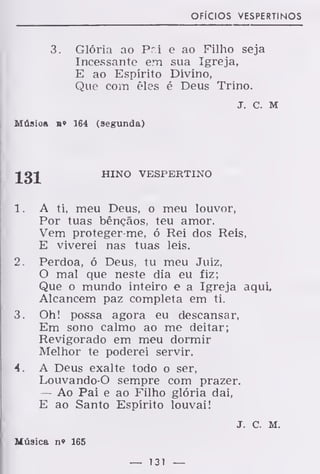 ofícios vespertinos
3. Glória ao P."i e ao Filho seja
Incessante em sua Igreja,
E ao Espírito Divino,
Que com êles é Deus Trino.
J. c. M
Músioa b» 164 (segunda)
HINO VESPERTINO
1. A ti, meu Deus, o meu louvor,
Por tuas bênçãos, teu amor.
Vem proteger-me, ó Rei dos Reis,
E viverei nas tuas leis.
2. Perdoa, ó Deus, tu meu Juiz,
O mal que neste dia eu fiz;
Que o mundo inteiro e a Igreja aqui.
Alcancem paz completa em ti.
3. Oh! possa agora eu descansar,
Em sono calmo ao me deitar;
Revigorado em meu dormir
Melhor te poderei servir.
4. A Deus exalte todo o ser,
Louvando-O sempre com prazer.
— Ao Pai e ao Filho glória dai,
E ao Santo Espírito louvai!
J. c. M.
Música n» 165
— 131 —
 