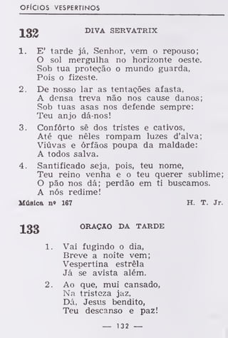 OFÍCIOS VESPERTINOS
DIVA SERVATRIX
1. E' tarde já, Senhor, vem o repouso;
O sol mergulha no horizonte oeste.
Sob tua proteção o mundo guarda,
Pois o fizeste.
2. De nosso lar as tentações afasta,
A densa treva não nos cause danos;
Sob tuas asas nos defende sempre:
Teu anjo dá-nos!
3. Conforto sê dos tristes e cativos,
Até que nêles rompam luzes d'alva;
Viúvas e órfãos poupa da maldade:
A todos salva.
4. Santificado seja, pois, teu nome,
Teu reino venha e o teu querer sublime;
O pão nos dá; perdão em ti buscamos.
A nós redime!
Música n» 167 H. T. Jr.
ORAÇÃO DA TARDE
1. Vai fugindo o dia,
Breve a noite vem;
Vespertina estrela
Já se avista além.
2. Ao que, mui cansado,
Na tristeza jaz,
Dá, Jesus bendito,
Teu descanso e paz!
— 132 —
 