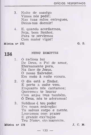 OFÍCIOS VESPERTINOS
3. Noite de sossego
Vimos nós pedir;
Nas tuas mãos entregues,
Deixa-nos dormir!
4. E, quando acordarmos,
Seja, bom Senhor,
Para te servirmos
Com maior vigor!
Música n« 172 G. S.
Jg£ NTJNC D1MITTIS
1. ó radiosa luz
De Deus, o Pai de amor,
Eternamente pura,
Na face de Jesus,
O nosso Salvador,
Em meio à noite escura.
2. O dia está a findar,
E perto a noite vem,
Enquanto nós cantamos;
Queremos te louvar
Com anjos teus também.
Ó Deus, nós te adoramos!
3. Sublime L teu poder
Em nossa redenção:
Tu salvas corpo e mente.
Louvamos com prazer
E grande exaltação
Teu Nom*3
, eternamente.
Música n« 176 J. C. M.
— 133 —
 