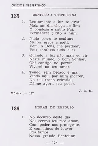 OFÍCIOS VESPERTINOS
135 CONFISSÃO VESPERTINA
1. Lentamente a luz se esvai,
Mais um dia chega ao fim;
Ó bondoso e santo Pai,
Permanece junto a mim.
2. Nada pos.=o te ocultar:
Muitos erros cometi.
Vem, ó Deus, me perdoar,
Pois confesso tudo a ti.
3. Quando a luz não mais eu vir
Neste mundo, ó bom Senhor,
Oh! contigo no porvir
Viverei no teu amor.
4. Tendo, sem pecado e mal,
Vindo aqui por mim morrer,
No teu trono celestial,
Dá-me agora teu poder.
J. C. M.
Música n« 177
136 HORAS DE REPOUSO
1. No decurso dêste dia
Nos cercou teu rico amor,
Com poder nos protegeste,
E com hinos de louvor
Exaltamos
Nosso grande Benfeitor.
— 134 —
 