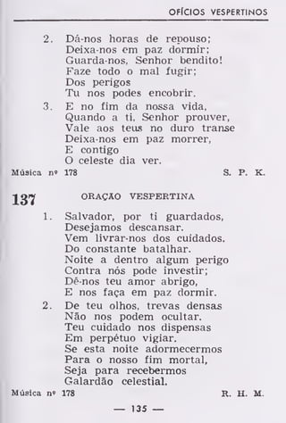 OFÍCIOS VESPERTINOS
2. Dá nos horas de repouso;
Deixa-nos em paz dormir;
Guarda-nos, Senhor bendito!
Faze todo o mal fugir;
Dos perigos
Tu nos podes encobrir.
3. E no fim da nossa vida,
Quando a ti, Senhor prouver,
Vale aos teus no duro transe
Deixa-nos em paz morrer,
E contigo
O celeste dia ver.
Música n» 178 S. P. K.
JgiJ ORAÇÃO VESPERTINA
1. Salvador, por ti guardados,
Desejamos descansar.
Vem livrar-nos dos cuidados.
Do constante batalhar.
Noite a dentro algum perigo
Contra nós pode investir;
Dê-nos teu amor abrigo,
E nos faça em paz dormir.
2. De teu olhos, trevas densas
Não nos podem ocultar.
Teu cuidado nos dispensas
Em perpétuo vigiar.
Se esta noite adormecermos
Para o nosso fim mortal,
Seja para recebermos
Galardão celestial.
Música n" 178 R. H. M.
— 135 —
 