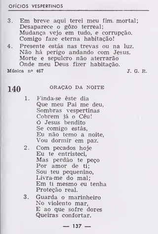 ofícios vespertinos
3. Em breve aqui terei meu fim. mortal;
Desaparece o gôzo terreal;
Mudança vejo em tudo, e corrupção.
Comigo faze eterna habitação!
4. Presente estás nas trevas ou na luz.
Não há perigo andando com Jesus.
Morte e sepulcro não aterrarão
Onde meu Deus fizer habitação.
Música n» 467 J. G. R.
ORAÇÃO DA NOITE
1. Finda-se êste dia
Que meu Pai me deu,
Sombras vespertinas
Cobrem já o Céu!
Ó Jesus bendito
Se comigo estás,
Eu não temo a noite,
Vou dormir em paz.
2. Com pecados hoje
Eu te entristeci,
Mas perdão te peço
Por amor de ti;
Sou teu pequenino,
Livra-me do mal;
Em ti mesmo eu tenha
Proteção real.
3. Guarda o marinheiro
No violento mar,
E ao que sofre dores
Queiras confortar.
— 137 —
 