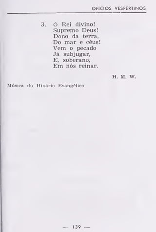 OFÍCIOS VESPERTINOS
3. ó Rei divino!
Supremo Deus!
Dono da terra,
Do mar e céus!
Vem o pecado
Já subjugar,
E, soberano,
Em nós reinar.
H. M. w.
Música do Hinário Evangélico
— 139 —
 
