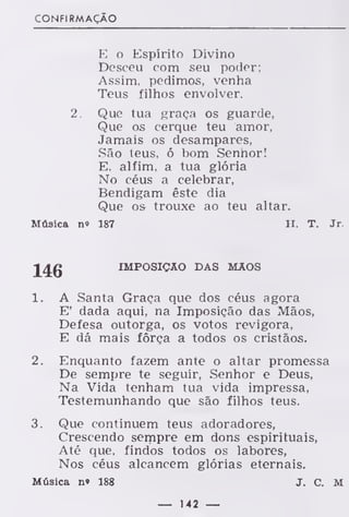 CONFIRMAÇÃO
E o Espírito Divino
Desceu com seu poder;
Assim, pedimos, venha
Teus filhos envolver.
2. Que tua graça os guarde,
Que os cerque teu amor,
Jamais os desampares,
São teus, ó bom Senhor!
E, alfim, a tua glória
No céus a celebrar,
Bendigam êste dia
Que os trouxe ao teu altar.
Música n» 187 H. T. Jr.
J^g IMPOSIÇÃO DAS MÃOS
1. A Santa Graça que dos céus agora
E' dada aqui, na Imposição das Mãos,
Defesa outorga, os votos revigora,
E dá mais fôrça a todos os cristãos.
2. Enquanto fazem ante o altar promessa
De semrjre te seguir, Senhor e Deus,
Na Vida tenham tua vida impressa,
Testemunhando que são filhos teus.
3. Que continuem teus adoradores,
Crescendo sempre em dons espirituais,
Até que, findos todos os labores,
Nos céus alcancem glórias eternais.
Música n» 188 J. C. M
— 142 —
 
