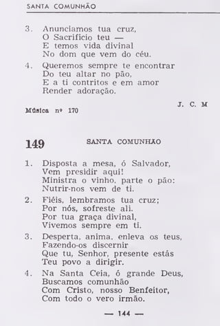 SANTA COMUNHÃO
3. Anunciamos tua cruz,
O Sacrifício teu —
E temos vida divinal
No dom que vem do céu.
4. Queremos sempre te encontrar
Do teu altar no pão,
E a ti contritos e em amor
Render adoração.
J C M
Música n» 170
SANTA COMUNHÃO
1. Disposta a mesa, ó Salvador,
Vem presidir aqui!
Ministra o vinho, parte o pão:
Nutrir-nos vem de ti.
2. Fiéis, lembramos tua cruz;
Por nós, sofreste ali.
Por tua graça divinal,
Vivemos sempre em ti.
3. Desperta, anima, enleva os teus,
Fazendo-os discernir
Que tu, Senhor, presente estás
Teu povo a dirigir.
4. Na Santa Ceia, ó grande Deus,
Buscamos comunhão
Com Cristo, nosso Benfeitor,
Com todo o vero irmão.
— 144 —
 