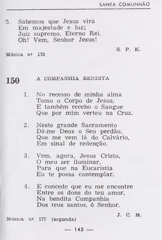 SANTA COMUNHÃO
5. Sabemos que Jesus virá
Em majestade e luz;
Juiz supremo, Eterno Rei.
Oh! Vem, Senhor Jesus!
s. P. K.
Música n» 170
2gQ A COMPANHIA BENDITA
1. No recesso de minha alma
Tomo o Corpo de Jesus,
E também recebo o Sangue
Que por mim verteu na Cruz.
2. Neste grande Sacramento
Dá-me Deus o Seu perdão,
Que me vem lá do Calvário,
Em sinal de redenção.
3. Vem, agora, Jesus Cristo,
O meu ser iluminar,
Para que na Eucaristia
Eu te possa contemplar.
4. E concede que eu me encontre
Entre os dons do teu amor,
Na bendita Companhia
Dos teus santos, ó Senhor.
j. c. M.
Música n» 177 (segunda)
— 145 —
 