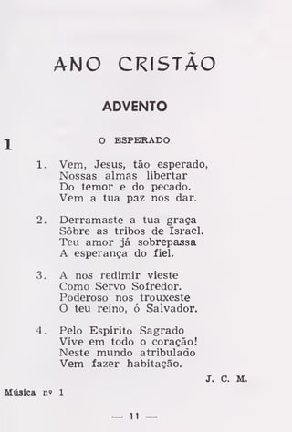 1
1.
2.
3.
ANO CRISTÃO
O ESPERADO
Vem, Jesus, tão esperado,
Nossas almas libertar
Do temor e do pecado.
Vem a tua paz nos dar.
Derramaste a tua graça
Sôbre as tribos de Israel.
Teu amor já sobrepassa
A esperança do fiel.
A nos redimir vieste
Como Servo Sofredor.
Poderoso nos trouxeste
O teu reino, ó Salvador.
Pelo Espírito Sagrado
Vive em todo o coração!
Neste mundo atribulado
Vem fazer habitação.
ADVENTO
J. C. M.
Música n« 1
— 11 —
 