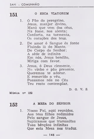 SAN > COMUNHÃO
151 0 ESCA yIA'
r0RVU
1. ó Pão do peregrino,
Jesus, manjar divino,
Maná que vem dos céus,
Na fome, nos alenta;
Conforta, na tormenta,
Os corações dos teus.
2. De amor ó Sangue és fonte
Fluindo lá do Monte,
Do Corpo do Senhor;
A séde de infinito
Em nós, Jesus bendito,
Mitiga com favor.
3. Jesus, ó Deus clemente,
No vinho e pão presente,
Queremos te adorar.
E removido o véu,
Possamos nós no Céu
Teu rosto contemplar.
D. G. v. S.
Música n» 192
152 A MESA DO SENHOR
Nosso Pai, aqui reunidos,
Aos teus filhos redimidos
Pelo sangue de Jesus,
Suplicamos que transmitas
Tuas bênçãos infinitas
Que esta Mesa nos traduz.
— 146 —
 
