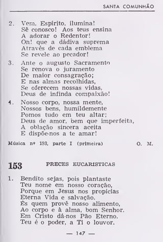 SANTA COMUNHÃO
2. Vem, Espírito, ilumina!
Sê conosco! Aos teus ensina
A adorar o Redentor!
Oh! que a dádiva suprema
Através de cada emblema
Se revele ao pecador!
3. Ante o augusto Sacramento
Se renova o juramento
De maior consagração;
E nas almas recolhidas,
Se oferecem nossas vidas,
Deus de infinda compaixão!
4. Nosso corpo, nossa mente,
Nossos bens, humildemente
Pomos tudo em teu altar;
Deus de amor, bem que imperfeita,
A oblação sincera aceita
E dispõe-nos a te amar!
Música n» 193, parte I (primeira) O. M.
153 PRECES EUCARÍSTICAS
1. Bendito sejas, pois plantaste
Teu nome em nosso coração,
Porque em Jesus nos propicias
Eterna Vida e salvação.
És quem provê nosso alimento,
Ao corpo e à alma, bom Senhor.
Em Cristo dá-nos Pão Eterno.
Teu é o poder, a Ti o louvor.
— 147 —
 