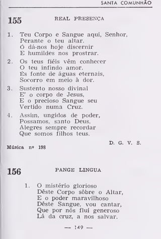 SANTA COMUNHÃO
REAL PRESENÇA
1 . Teu Corpo e Sangue aqui, Senhor,
Perante o teu altar.
Ó dá-nos hoje discernir
E humildes nos prostrar.
2. Os teus fiéis vêm conhecer
O teu infindo amor.
És fonte de águas eternais,
Socorro em meio à dor.
3. Sustento nosso divinal
E' o corpo de Jesus,
E o precioso Sangue seu
Vertido numa Cruz.
4. Assim, ungidos de poder,
Possamos, santo Deus,
Alegres sempre recordar
Que somos filhos teus.
D. G. V. S.
Música n» 198
156 PANGE LÍNGUA
O mistério glorioso
Dêste Corpo sôbre o Altar,
E o poder maravilhoso
Dêste Sangue, vou cantar,
Que por nós flui generoso
Lá da cruz, a nos salvar.
— M9 —
 